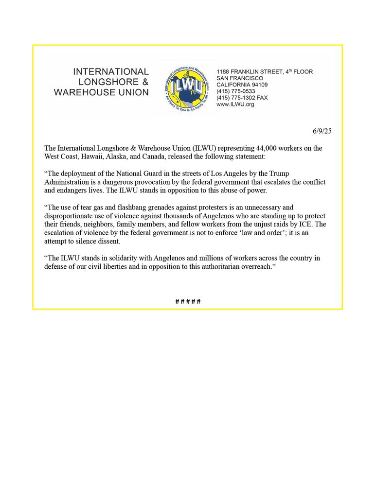 The International Longshore & Warehouse Union (ILWU) representing 44,000 workers on the West Coast, Hawaii, Alaska, and Canada, released the following statement:

“The deployment of the National Guard in the streets of Los Angeles by the Trump Administration is a dangerous provocation by the federal government that escalates the conflict and endangers lives. The ILWU stands in opposition to this abuse of power.  

“The use of tear gas and flashbang grenades against protesters is an unnecessary and disproportionate use of violence against thousands of Angelenos who are standing up to protect their friends, neighbors, family members, and fellow workers from the unjust raids by ICE. The escalation of violence by the federal government is not to enforce ‘law and order’; it is an attempt to silence dissent. 

“The ILWU stands in solidarity with Angelenos and millions of workers across the country in defense of our civil liberties and in opposition to this authoritarian overreach.”
