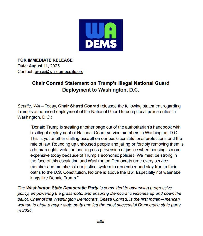 Chair Shasti Conrad saying the following

"Donald Trump is stealing another page out of the authoritarian's handbook with his illegal deployment of National Guard service members in Washington, D.C. This is yet another chilling assault on our basic constitutional protections and the rule of law. Rounding up unhoused people and jailing or forcibly removing them is a human rights violation and a gross perversion of justice when housing is more expensive today because of Trump's economic policies. We must be strong in the face of this escalation and Washington Democrats  urge every service member and member of our justice system to remember and stay true to their oaths to the U.S. Constitution. No one is above the law. Especially not wannabe kings like Donald Trump."