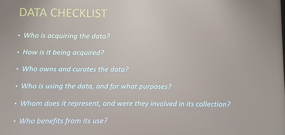 Data checklist
Who is acquiring the Data?
How is it being acquired?
Who owns and curates the Data?
Who is using the Data and for what purposes?
Whom does it represent and were they involved in its collection?
Who vendors from its use?
