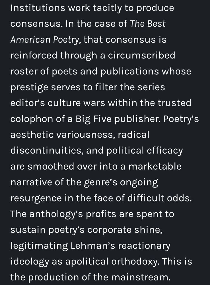 Institutions work tacitly to produce consensus. In the case of The Best American Poetry, that consensus is reinforced through a circumscribed roster of poets and publications whose prestige serves to filter the series editor's culture wars within the trusted colophon of a Big Five publisher. Poetry's aesthetic variousness, radical discontinuities, and political efficacy are smoothed over into a marketable narrative of the genre's ongoing resurgence in the face of difficult odds. The anthology's profits are spent to sustain poetry's corporate shine, legitimating Lehman's reactionary ideology as apolitical orthodoxy. This is the production of the mainstream.