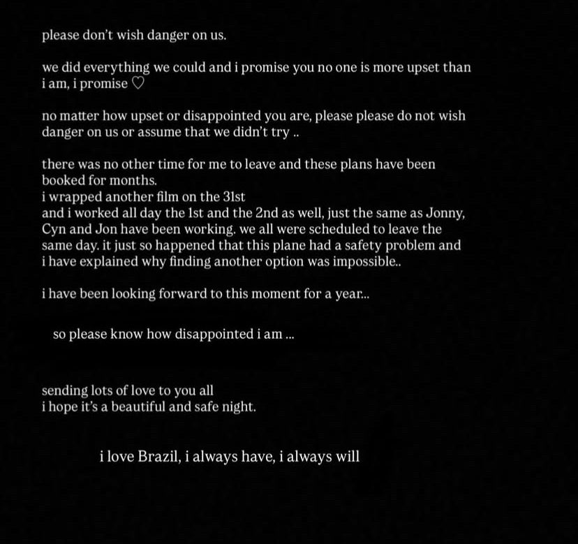 print dos stories de ariana grande:

please don't wish danger on us.
we did everything we could and i promise you no one is more upset than iam, i promise
no matter how upset or disappointed you are, please please do not wish danger on us or assume that we didn't try ..
there was no other time for me to leave and these plans have been booked for months.
i wrapped another film on the 3lst
and i worked all day the lst and the 2nd as well, just the same as Jonny, Cyn and Jon have been working. we all were scheduled to leave the same day. it just so happened that this plane had a safety problem and i have explained why finding another option was impossible..
i have been looking forward to this moment for a year...
so please know how disappointed i am ...
sending lots of love to you all i hope it's a beautiful and safe night.
i love Brazil, i always have, i always will
