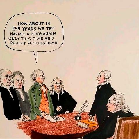 Hand-drawn political cartoon, in a style reminiscent of Honoré Daumier, depicts a group of American founding fathers in period clothing gathered around a table. One of them, possibly George Washington, says, "HOW ABOUT IN 249 YEARS WE TRY HAVING A KING AGAIN ONLY THIS TIME HE’S REALLY F***ING DUMB." Cartoon humorously critiques modern politics by suggesting that after centuries of democracy, the U.S. might revert to a monarchy with an incompetent leader.