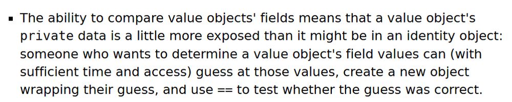 The ability to compare value objects' fields means that a value object's private data is a little more exposed than it might be in an identity object: someone who wants to determine a value object's field values can (with sufficient time and access) guess at those values, create a new object wrapping their guess, and use == to test whether the guess was correct.