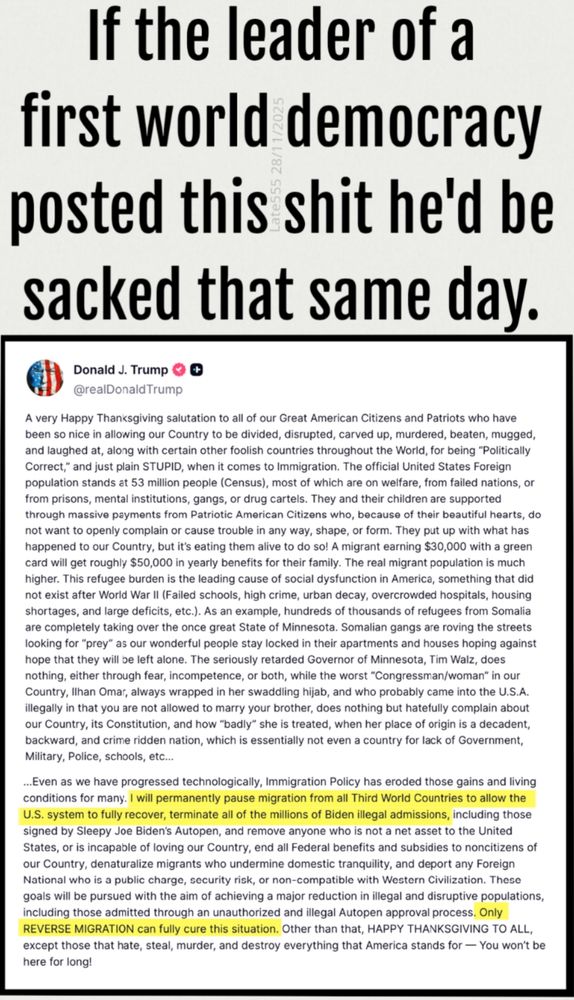 Note 1 - yellow highlight is by Trump, not me.
Note 2 - Trump's post is truncated, here, as we only get 2,000 words and he posted over 3,400.

COMMENT: 
If the leader of a first world democracy posted this shit he'd be sacked that same day.

TRUMP:
A very Happy Thanksgiving salutation to all of our Great American Citizens and Patriots who have been so nice in allowing our Country to be divided, disrupted, carved up, murdered, beaten, mugged, and laughed at, along with certain other foolish countries throughout the World, for being "Politically Correct," and just plain STUPID, when it comes to Immigration. The official United States Foreign population stands at 53 million people (Census), most of which are on welfare, from failed nations, or from prisons, mental institutions, gangs, or drug cartels. They and their children are supported through massive payments from Patriotic American Citizens who, because of their beautiful hearts, do not want to openly complain or cause trouble in any way, shape, or form. They put up with what has happened to our Country, but it's eating them alive to do so! A migrant earning $30,000 with a green card will get roughly $50,000 in yearly benefits for their family. The real migrant population is much higher. This refugee burden is the leading cause of social dysfunction in America, something that did not exist after World War II (Failed schools, high crime, urban decay, overcrowded hospitals, housing shortages, and large deficits, etc.). As an example, hundreds of thousands of refugees from Somalia are completely taking over the once great State of Minnesota. Somalian gangs are roving the streets looking for "prey" as our wonderful people stay locked in their apartments and houses hoping against hope that they will be left alone. The seriously retarded Governor of Minnesota, Tim Walz, does nothing, either through fear, incompetence, or both, while the worst "Congressman/woman" in our Country, Ilhan Omar, always wrapped in her swaddlin…