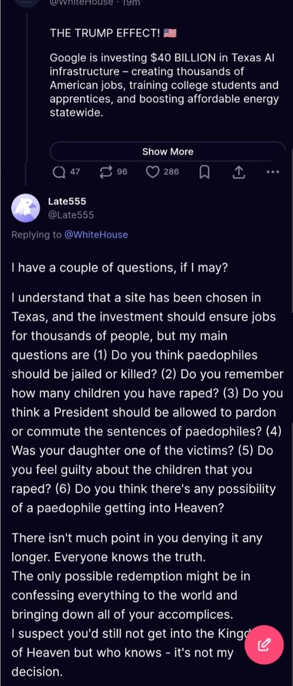 @whiteHouse:
THE TRUMP EFFECT!
Google is investing $40 BILLION in Texas Al infrastructure - creating thousands of American jobs, training college students and apprentices, and boosting affordable energy statewide...
[Show More]

@Late555:
Replying to @WhiteHouse
I have a couple of questions, if I may?
I understand that a site has been chosen in Texas, and the investment should ensure jobs for thousands of people, but my main questions are (1) Do you think paedophiles should be jailed or killed? (2) Do you remember how many children you have raped? (3) Do you think a President should be allowed to pardon or commute the sentences of paedophiles? (4) Was your daughter one of the victims? (5) Do you feel guilty about the children that you raped? (6) Do you think there's any possibility of a paedophile getting into Heaven?
There isn't much point in you denying it any longer. Everyone knows the truth.
The only possible redemption might be in confessing everything to the world and bringing down all of your accomplices. I suspect you'd still not get into the Kingdom of Heaven but who knows - it's not my decision.