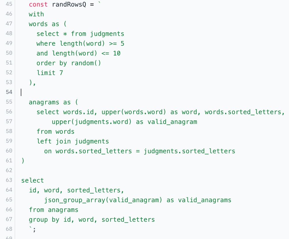 a screenshot of a sqlite query in javascript:
  const randRowsQ = `
  with
  words as (
    select * from judgments
    where length(word) >= 5
    and length(word) <= 10
    order by random()
    limit 7
  ),

  anagrams as (
    select words.id, upper(words.word) as word, words.sorted_letters,
        upper(judgments.word) as valid_anagram
    from words
    left join judgments
      on words.sorted_letters = judgments.sorted_letters
)

select
  id, word, sorted_letters,
      json_group_array(valid_anagram) as valid_anagrams
  from anagrams
  group by id, word, sorted_letters
  `;