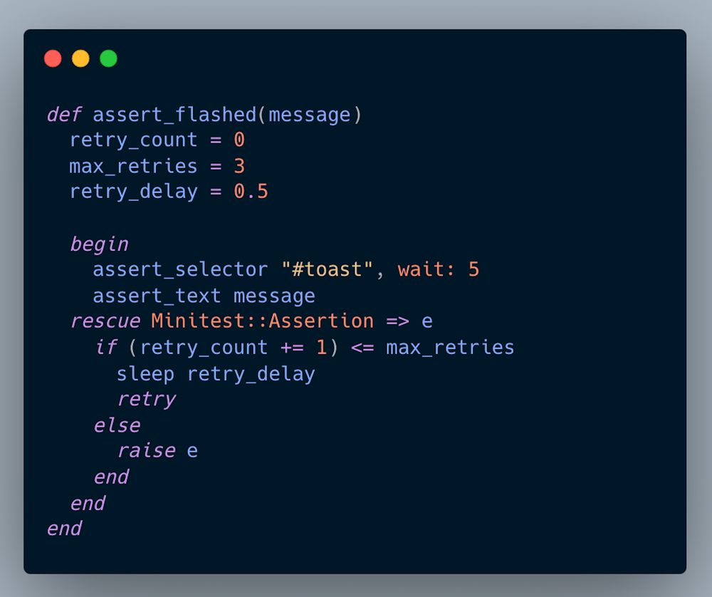 def assert_flashed(message)
  retry_count = 0
  max_retries = 3
  retry_delay = 0.5

  begin
    assert_selector "#toast", wait: 5               
    assert_text message
  rescue Minitest::Assertion => e
    if (retry_count += 1) <= max_retries
      sleep retry_delay
      retry
    else
      raise e
    end
  end
end
