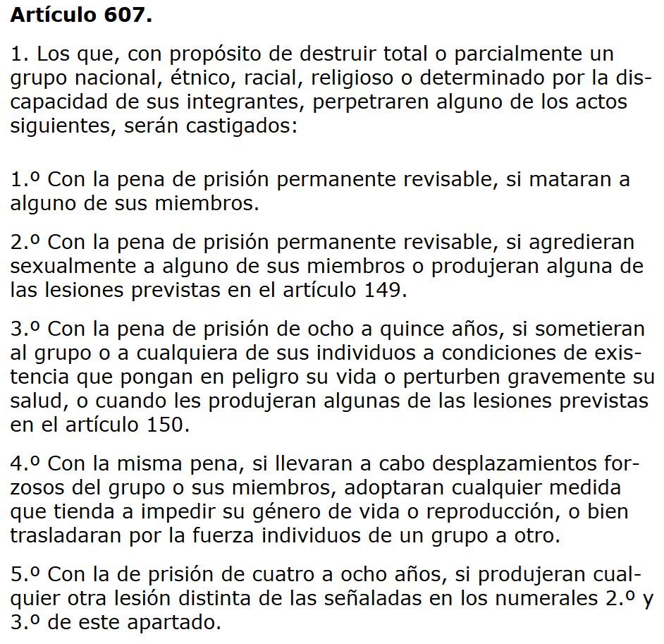 Definición de GENOCIDIO en el art. 607 del Código Penal español (inspirado por la definición del art. II de la Convención NNUU para la prevención y sanción del crimen de genocidio): 
"Artículo 607.
1. Los que, con propósito de destruir total o parcialmente un grupo nacional, étnico, racial, religioso o determinado por la discapacidad de sus integrantes, perpetraren alguno de los actos siguientes, serán castigados:

1.º Con la pena de prisión permanente revisable, si mataran a alguno de sus miembros.

2.º Con la pena de prisión permanente revisable, si agredieran sexualmente a alguno de sus miembros o produjeran alguna de las lesiones previstas en el artículo 149.

3.º Con la pena de prisión de ocho a quince años, si sometieran al grupo o a cualquiera de sus individuos a condiciones de existencia que pongan en peligro su vida o perturben gravemente su salud, o cuando les produjeran algunas de las lesiones previstas en el artículo 150.

4.º Con la misma pena, si llevaran a cabo desplazamientos forzosos del grupo o sus miembros, adoptaran cualquier medida que tienda a impedir su género de vida o reproducción, o bien trasladaran por la fuerza individuos de un grupo a otro.

5.º Con la de prisión de cuatro a ocho años, si produjeran cualquier otra lesión distinta de las señaladas en los numerales 2.º y 3.º de este apartado.
(...)".