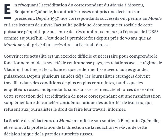 En révoquant l’accréditation du correspondant du Monde à Moscou, Benjamin Quénelle, les autorités russes ont pris une décision sans précédent. Depuis 1957, nos correspondants successifs ont permis au Monde et à ses lecteurs de suivre l’actualité politique, économique et sociale de cette puissance géopolitique au centre de très nombreux enjeux, à l’époque de l’URSS comme aujourd’hui. C’est donc la première fois depuis près de 70 ans que Le Monde se voit privé d’un accès direct à l’actualité russe.

Couvrir cette actualité est un exercice difficile et nécessaire pour comprendre le fonctionnement de la société de cet immense pays, ses relations avec le régime de Vladimir Poutine, et les alliances que ce dernier tisse avec d’autres grandes puissances. Depuis plusieurs années déjà, les journalistes étrangers doivent travailler dans des conditions de plus en plus contraintes, tandis que les enquêteurs russes indépendants sont sans cesse menacés et forcés de s’exiler. Cette révocation de l’accréditation de notre correspondant est une manifestation supplémentaire du caractère antidémocratique des autorités de Moscou, qui refusent aux journalistes le droit de faire leur travail : informer.

La Société des rédacteurs du Monde manifeste son soutien à Benjamin Quénelle, et se joint à la protestation de la direction de la rédaction vis-à-vis de cette décision inique de la part des autorités russes.