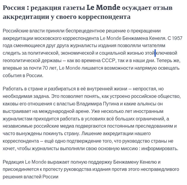 Vous pouvez partager un article en cliquant sur les icônes de partage en haut à droite de celui-ci. 
La reproduction totale ou partielle d’un article, sans l’autorisation écrite et préalable du Monde, est strictement interdite. 
Pour plus d’informations, consultez nos conditions générales de vente. 
Pour toute demande d’autorisation, contactez syndication@lemonde.fr. 
En tant qu’abonné, vous pouvez offrir jusqu’à cinq articles par mois à l’un de vos proches grâce à la fonctionnalité « Offrir un article ». 

https://www.lemonde.fr/le-monde-et-vous/article/2025/02/05/russie-la-societe-des-redacteurs-du-monde-condamne-la-revocation-de-l-accreditation-du-correspondant-du-quotidien_6533560_6065879.html

Российские власти приняли беспрецедентное решение о прекращении аккредитации московского корреспондента Le Monde Бенжамена Кенеля. С 1957 года сменяющиеся друг друга журналисты издания позволяли читателям следить за политической, экономической и социальной жизнью этой ключевой геополитической державы — как во времена СССР, так и в наши дни. Теперь же, впервые за почти 70 лет, Le Monde лишается возможности напрямую освещать события в России.

Работать в стране и разбираться в её внутренней жизни — непростая, но необходимая задача. Это позволяет понять, как устроено российское общество, каковы его отношения с властью Владимира Путина и какие альянсы он выстраивает на международной арене. Уже несколько лет иностранным журналистам приходится работать в условиях всё больших ограничений, а независимые российские медиа подвергаются постоянным преследованиям и часто вынуждены покинуть страну. Лишение аккредитации нашего корреспондента — ещё одно подтверждение того, что руководство страны не хочет, чтобы журналисты выполняли свою основную миссию : информировать.

Редакция Le Monde выражает полную поддержку Бенжамену Кенелю и присоединяется к протесту руководства издания против этого несправедливого решения властей России