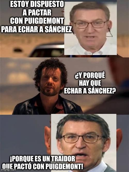 Meme tres paneles, imitando una escena de Breaking Bad, con la cara de Feijóo cutremente sobreimpuesta a la de walter white

"Estoy dispuesto a pactar con Puigdemont para echar a Sánchez."

"¿Y porqué hay que echar a Sánchez?"

"¡Porque es un traidor que pactó con Puigdemont!"