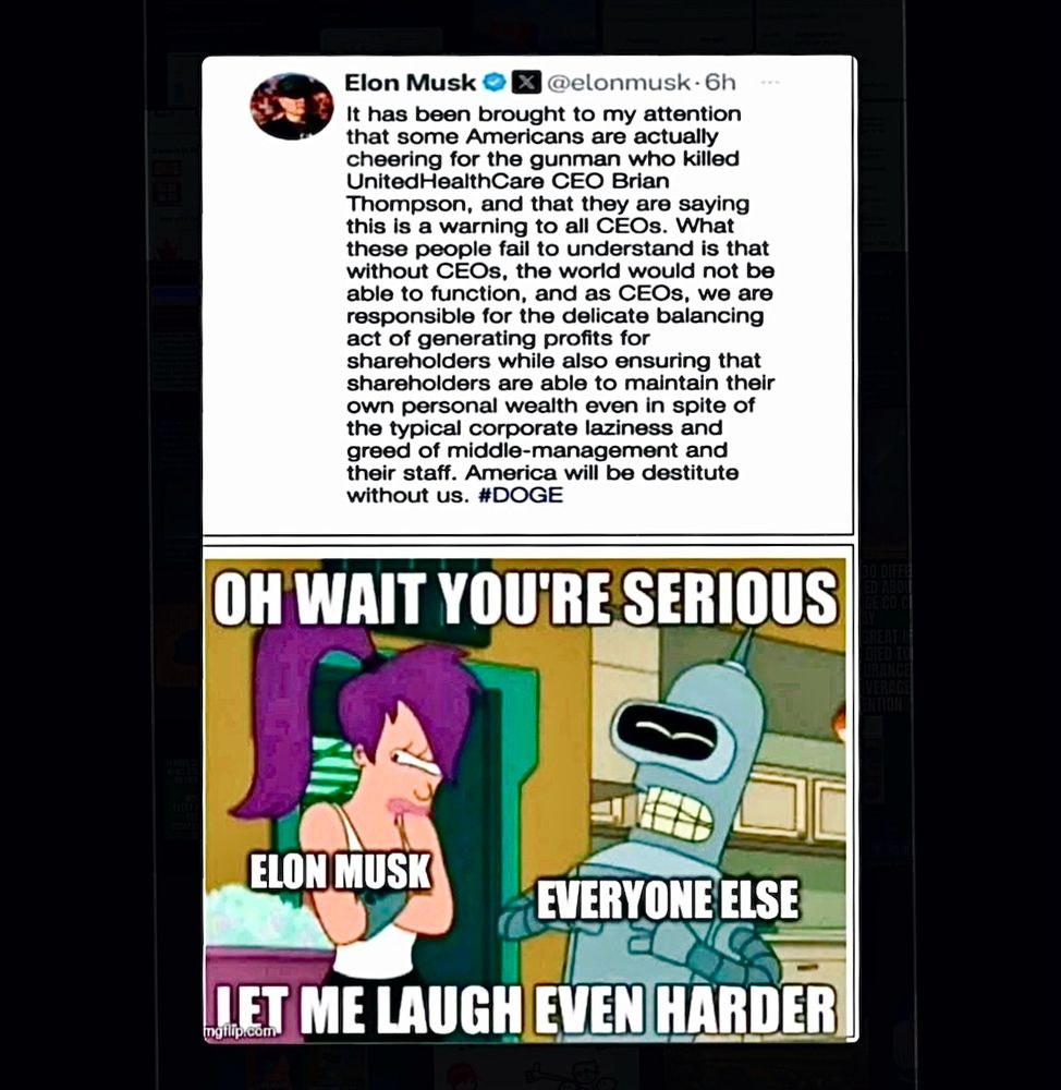 Elon Musk Ol
@elonmusk 6h
It has been brought to my attention that some Americans are actually cheering for the gunman who killed
UnitedHealthCare CEO Brian Thompson, and that they are saying this is a warning to all CEOs. What these people fail to understand is that without CEOs, the world would not be able to function, and as CEOs, we are responsible for the delicate balancing act of generating profits for shareholders while also ensuring that shareholders are able to maintain their own personal wealth even in spite of the typical corporate laziness and greed of middle-management and their staff. America will be destitute without us. #DOGE
OH WAIT YOU'RE SERIOUS
ELON MUSK
EVERYONE ELSE
MET ME LAUGH EVEN HARDER