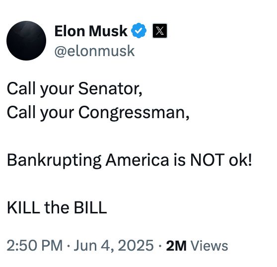 tweet from elon musk:
@elonmusk
Call your Senator, 
Call your Congressman,

Bankrupting America is NOT ok!

KILL the BILL
2:50 PM · Jun 4, 2025
·
2M
 Views