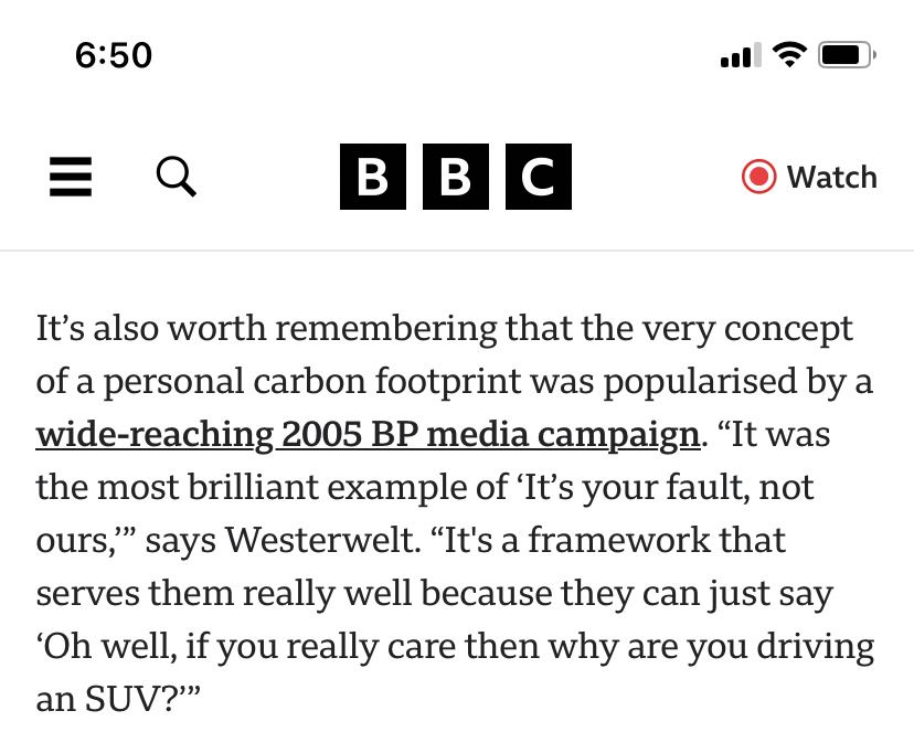 BBC article “it’s also worth remembering that the very concept of a personal carbon footprint was popularized by a wide reaching 2005 BP media campaign. “It was the most brilliant example of ‘it’s your fault, not ours’” says Westervelt. “It’s a framework that serves them really well because they can just say ‘Oh well, if you really care then why are you driving an SUV?”