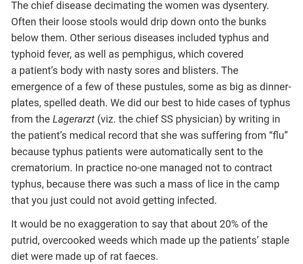 The chief disease decimating the women was dysentery. Often their loose stools would drip down onto the bunks below them. Other serious diseases included typhus and typhoid fever, as well as pemphigus, which covered a patient’s body with nasty sores and blisters. The emergence of a few of these pustules, some as big as dinner-plates, spelled death. We did our best to hide cases of typhus from the Lagerarzt (viz. the chief SS physician) by writing in the patient’s medical record that she was suffering from “flu” because typhus patients were automatically sent to the crematorium. In practice no‑one managed not to contract typhus, because there was such a mass of lice in the camp that you just could not avoid getting infected.

It would be no exaggeration to say that about 20% of the putrid, overcooked weeds which made up the patients’ staple diet were made up of rat faeces.