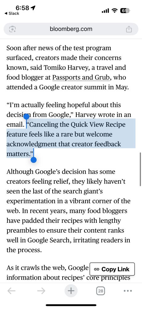 Soon after news of the test program surfaced, creators made their concerns known, said Tomiko Harvey, a travel and food blogger at Passports and Grub, who attended a Google creator summit in May.

“I’m actually feeling hopeful about this decision from Google,” Harvey wrote in an email. “Canceling the Quick View Recipe feature feels like a rare but welcome acknowledgment that creator feedback matters.”

Although Google’s decision has some creators feeling relief, they likely haven’t seen the last of the search giant’s experimentation in a vibrant corner of the web. In recent years, many food bloggers have padded their recipes with lengthy preambles to ensure their content ranks well in Google Search, irritating readers in the process.

As it crawls the web, Google will glean information about recipes’ core principles — say, the basic proportions of broth and meat in a recipe for chicken noodle soup — which it can then use to inform its own answers, Slater said.

“Recipes are, by definition, facts, and facts are not copyrightable,” Slater said. For Google, “there’s always going to be a tension between giving the user exactly what they want,” he added, “and directing the user to another site.”