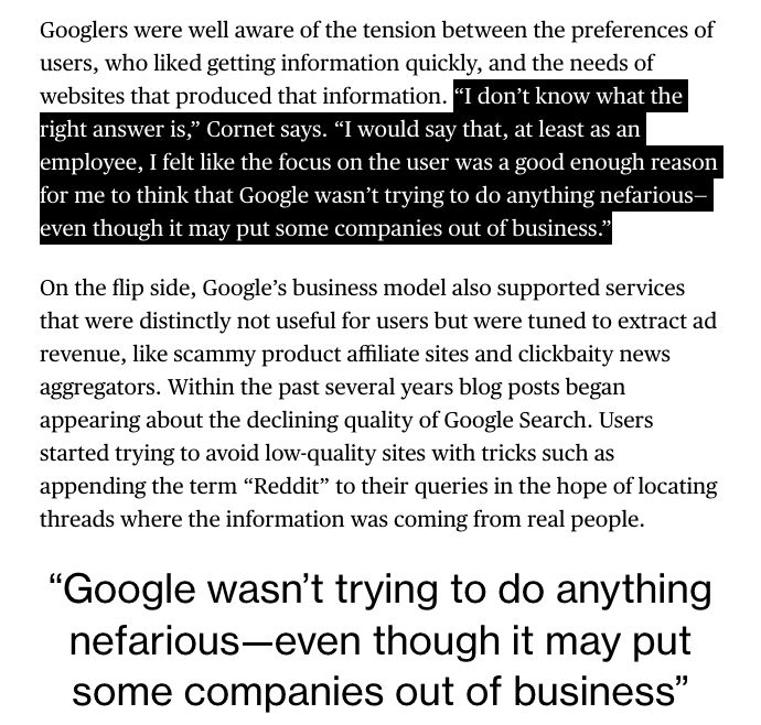 Googlers were well aware of the tension between the preferences of users, who liked getting information quickly, and the needs of websites that produced that information. “I don’t know what the right answer is,” Cornet says. “I would say that, at least as an employee, I felt like the focus on the user was a good enough reason for me to think that Google wasn’t trying to do anything nefarious—even though it may put some companies out of business.”

On the flip side, Google’s business model also supported services that were distinctly not useful for users but were tuned to extract ad revenue, like scammy product affiliate sites and clickbaity news aggregators. Within the past several years blog posts began appearing about the declining quality of Google Search. Users started trying to avoid low-quality sites with tricks such as appending the term “Reddit” to their queries in the hope of locating threads where the information was coming from real people.