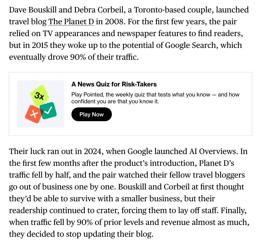Dave Bouskill and Debra Corbeil, a Toronto-based couple, launched travel blog The Planet D in 2008. For the first few years, the pair relied on TV appearances and newspaper features to find readers, but in 2015 they woke up to the potential of Google Search, which eventually drove 90% of their traffic.

Their luck ran out in 2024, when Google launched AI Overviews. In the first few months after the product’s introduction, Planet D’s traffic fell by half, and the pair watched their fellow travel bloggers go out of business one by one. Bouskill and Corbeil at first thought they’d be able to survive with a smaller business, but their readership continued to crater, forcing them to lay off staff. Finally, when traffic fell by 90% of prior levels and revenue almost as much, they decided to stop updating their blog.