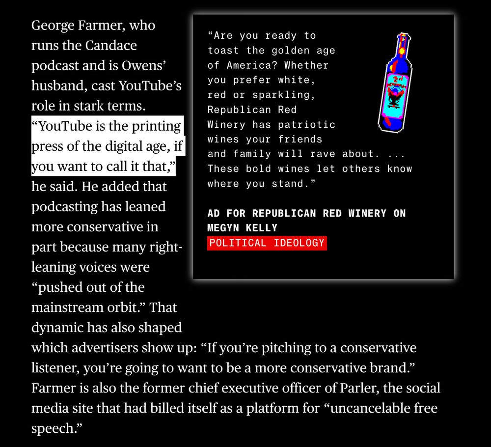 George Farmer, who runs the Candace podcast and is Owens’ husband, cast YouTube’s role in stark terms. “YouTube is the printing press of the digital age, if you want to call it that,” he said. He added that podcasting has leaned more conservative in part because many right-leaning voices were “pushed out of the mainstream orbit.” That dynamic has also shaped which advertisers show up: “If you’re pitching to a conservative listener, you’re going to want to be a more conservative brand.” Farmer is also the former chief executive officer of Parler, the social media site that had billed itself as a platform for “uncancelable free speech.”