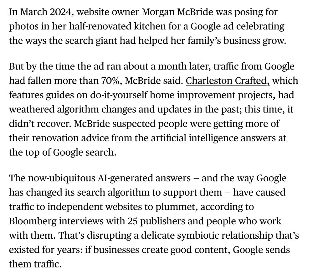 In March 2024, website owner Morgan McBride was posing for photos in her half-renovated kitchen for a Google ad celebrating the ways the search giant had helped her family’s business grow.

But by the time the ad ran about a month later, traffic from Google had fallen more than 70%, McBride said. Charleston Crafted, which features guides on do-it-yourself home improvement projects, had weathered algorithm changes and updates in the past; this time, it didn’t recover. McBride suspected people were getting more of their renovation advice from the artificial intelligence answers at the top of Google search.

The now-ubiquitous AI-generated answers — and the way Google has changed its search algorithm to support them — have caused traffic to independent websites to plummet, according to Bloomberg interviews with 25 publishers and people who work with them. That’s disrupting a delicate symbiotic relationship that’s existed for years: if businesses create good content, Google sends them traffic.