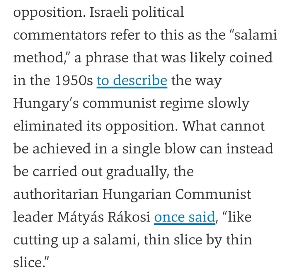 Israeli political commentators refer to this as the “salami method,” a phrase that was likely coined in the 1950s to describe the way Hungary’s communist regime slowly eliminated its opposition. What cannot be achieved in a single blow can instead be carried out gradually, the authoritarian Hungarian Communist leader Mátyás Rákosi once said, “like cutting up a salami, thin slice by thin slice.”