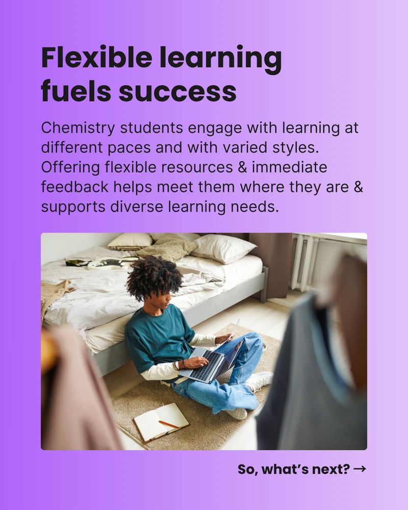 Flexible learning fuels success. Chemistry students engage with learning at different paces and with varied styles. Offering flexible resources & immediate feedback helps meet them where they are & supports diverse learning needs. So, what’s next? →