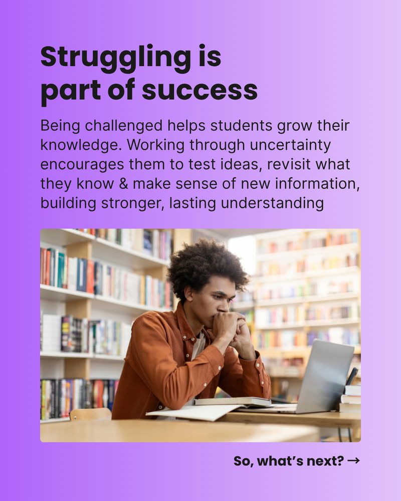 Struggling is part of success. Being challenged helps students grow their
knowledge. Working through uncertainty encourages them to test ideas, revisit what they know & make sense of new information, building stronger, lasting understanding. So, what’s next? →
