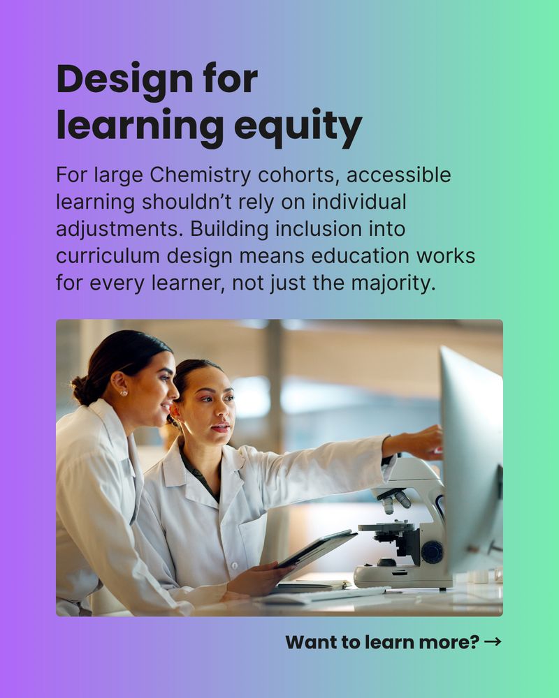 Design for learning equity. For large Chemistry cohorts, accessible learning shouldn’t rely on individual adjustments. Building inclusion into curriculum design means education works for every learner, not just the majority. Want to learn more? →