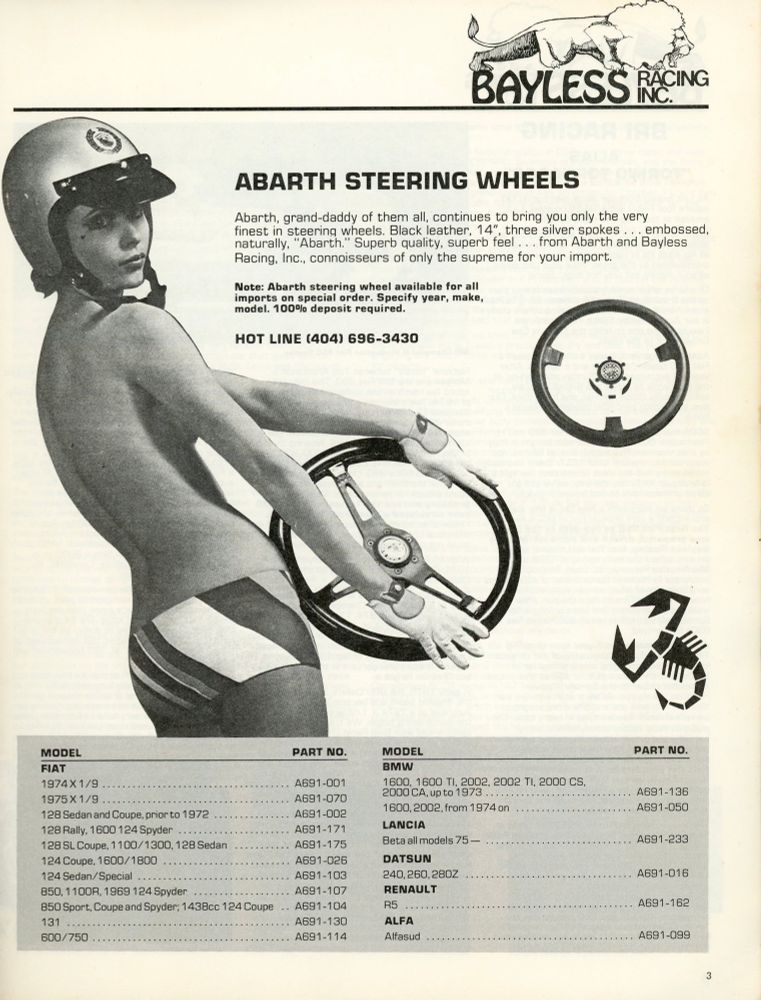 An ad Scanned from a 1977 Bayless Racing Fiat/Lancia catalog I found in the endless pile of papers. A woman, turned looking over her shoulder, wears a helmet, gloves, striped hotpants, and nothing else. She’s holding a tri-spoke steering wheel and her arm strategically blocks most of her side boob. There’s another steering wheel floating nearby and an Abarth scorpion drawing.

It’s a catalog page so the rest of the text reads:

BAYLESS RACING INC

ABARTH STEERING WHEELS

Abarth, grand-daddy of them all, continues to bring you only the very finest in steering wheels. Black leather, 14", three silver spokes embossed, naturally, "Abarth." Superb quality, superb feel ... from Abarth and Bayless Racing, Inc., connoisseurs of only the supreme for your import.

Note: Abarth steering wheel available for all imports on special order. Specify year, make, model. 100% deposit required.

[a very long list of model & part numbers]