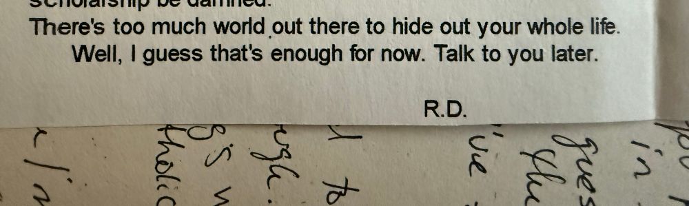 A typed letter that reads “There's too much world out there to hide out your whole life.
Well, I guess that's enough for now. Talk to you later.
R.D.”

It’s lying perpendicular to some handwritten notes where very few words can be read (guess, the, I’ve, random letters)
