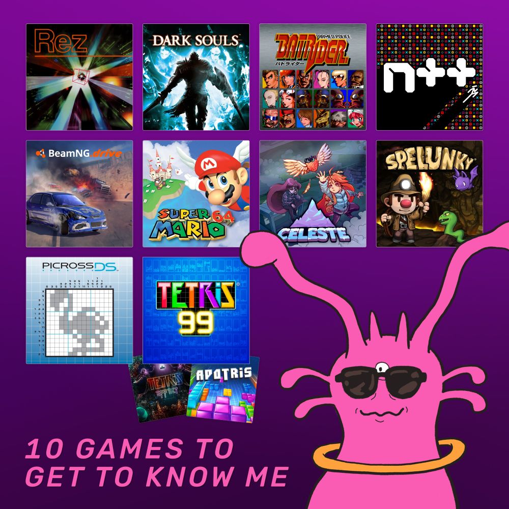10 games to get to know me (in no particular order)

- Rez
- Dark Souls
- Armed Police Batrider
- N++
- BeamNG.drive
- Super Mario 64
- Celeste
- Spelunky
- Picross DS (and the whole Picross series)
- Tetris 99 (and Tetris in general, but also: Tetris Effect and Apotris)