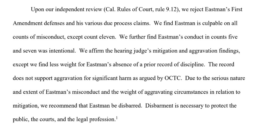 Upon our independent review (Cal. Rules of Court, rule 9.12), we reject Eastman’s First 
Amendment defenses and his various due process claims. We find Eastman is culpable on all 
counts of misconduct, except count eleven. We further find Eastman’s conduct in counts five 
and seven was intentional. We affirm the hearing judge’s mitigation and aggravation findings, 
except we find less weight for Eastman’s absence of a prior record of discipline. The record 
does not support aggravation for significant harm as argued by OCTC. Due to the serious nature 
and extent of Eastman’s misconduct and the weight of aggravating circumstances in relation to 
mitigation, we recommend that Eastman be disbarred. Disbarment is necessary to protect the 
public, the courts, and the legal profession.

[
https://discipline.calbar.ca.gov/portal/DocumentViewer/Index/r9WDcQ24j3QD9tfMMnwxtlJt6b4AlYBNJDXkMu1GQlSPsGlGbp0n2rRx9vMHxgGnbTNbvkMl41x8CuUt5IovdNri5zaCS-bINDwUN9SF0OU1?caseNum=SBC-23-O-30029&docType=Disposing%20Document&docName=Opinion%20Filed%20-%20Plenary&eventName=Opinion%20Filed%20-%20Plenary&docTypeId=266&isVersionId=False&p=0
]