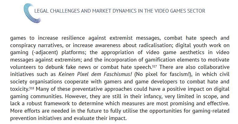 Zitat aus dem Report: "There are also collaborative initiatives such as Keinen Pixel dem Faschismus! (No pixel for fascism!), in which civil society organisations cooperate with gamers and game developers to combat hate and toxicity. Many of these preventative approaches could have a positive impact on digital gaming communities. However, they are still in their infancy, very limited in scope, and lack a robust framework to determine which measures are most promising and effective. More efforts are needed in the future to fully utilise the opportunities for gaming-related prevention initiatives and evaluate their impact."