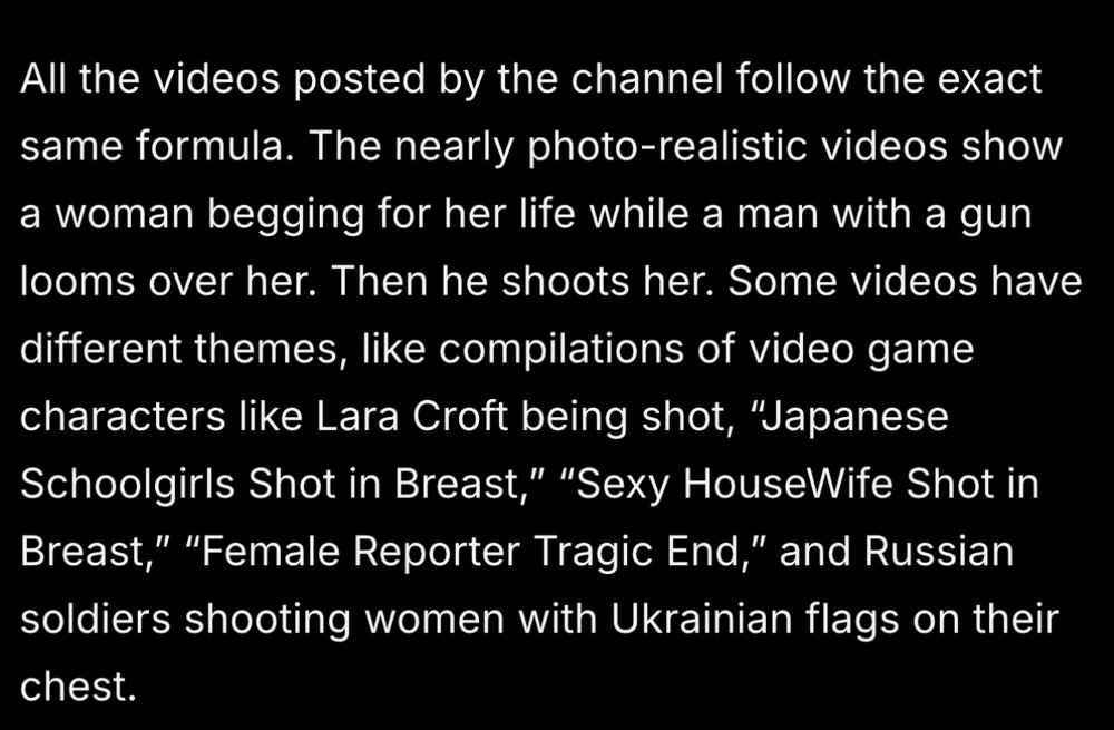 All the videos posted by the channel follow the exact same formula. The nearly photo-realistic videos show a woman begging for her life while a man with a gun looms over her. Then he shoots her. Some videos have different themes, like compilations of video game characters like Lara Croft being shot, “Japanese Schoolgirls Shot in Breast,” “Sexy HouseWife Shot in Breast,” “Female Reporter Tragic End,” and Russian soldiers shooting women with Ukrainian flags on their chest. 
