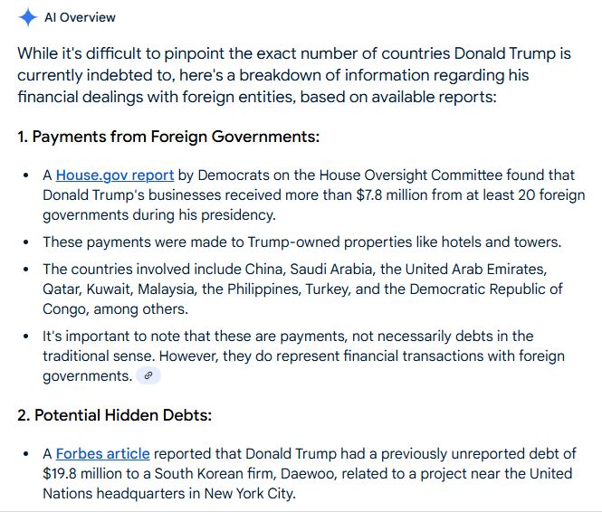 AI Overview

While it's difficult to pinpoint the exact number of countries Donald Trump is currently indebted to, here's a breakdown of information regarding his financial dealings with foreign entities, based on available reports:
1. Payments from Foreign Governments:
A House.gov report by Democrats on the House Oversight Committee found that Donald Trump's businesses received more than $7.8 million from at least 20 foreign governments during his presidency.
These payments were made to Trump-owned properties like hotels and towers.
The countries involved include China, Saudi Arabia, the United Arab Emirates, Qatar, Kuwait, Malaysia, the Philippines, Turkey, and the Democratic Republic of Congo, among others.
It's important to note that these are payments, not necessarily debts in the traditional sense. However, they do represent financial transactions with foreign governments. 
2. Potential Hidden Debts:
A Forbes article reported that Donald Trump had a previously unreported debt of $19.8 million to a South Korean firm, Daewoo, related to a project near the United Nations headquarters in New York City.