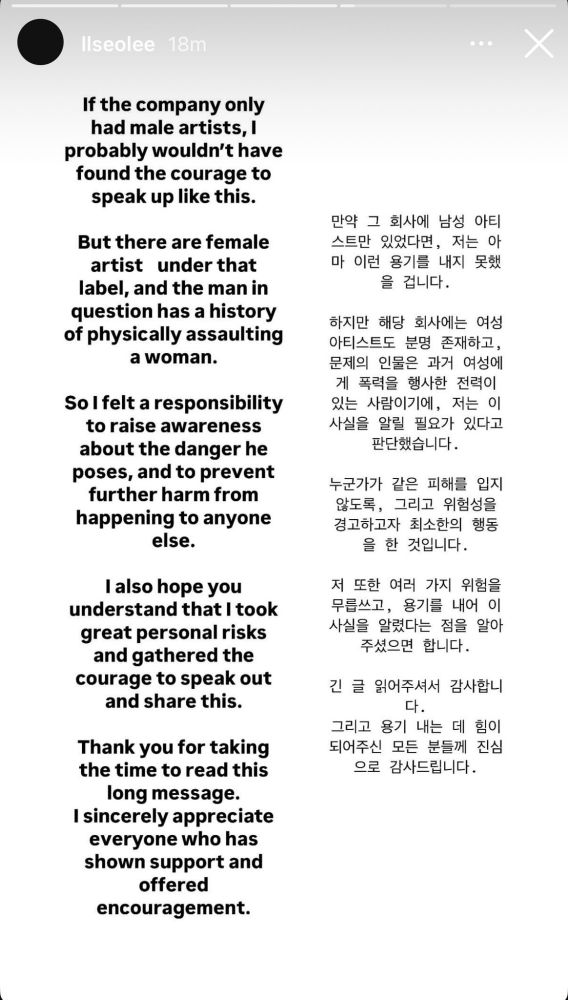llseolee IG story:

"If the company only had male artists, I probably wouldn't have found the courage to speak up like this.

But there are female artist under that
label, and the man in question has a history of physically assaulting a woman.

So I felt a responsibility to raise awareness about the danger he
poses, and to prevent further harm from happening to anyone else.

I also hope you understand that I took
great personal risks and gathered the courage to speak out and share this.

Thank you for taking the time to read this long message.
I sincerely appreciate everyone who has shown support and offered encouragement."