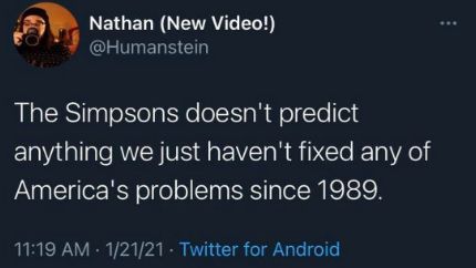 Twitter post
Nathan (New Video!)
@Humanstein

The Simpsons doesn't predict anything we just haven't fixed any of America's problems since 1989.

11:19 AM 1/21/21 - Twitter for Android