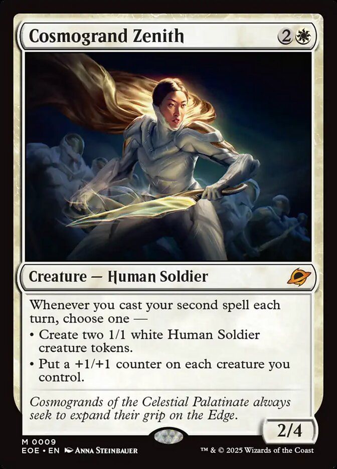 Cosmogrand Zenith - 2W
Creature - Human Soldier (M)
Whenever you cast your second spell each turn, choose one --
-Create two 1/1 white Human Soldier creature tokens.
-Put a +1/+1 counter on each creature you control.

Cosmogrands of the Celestial Palatinate always seek to expand their grip on the Edge.
2/4