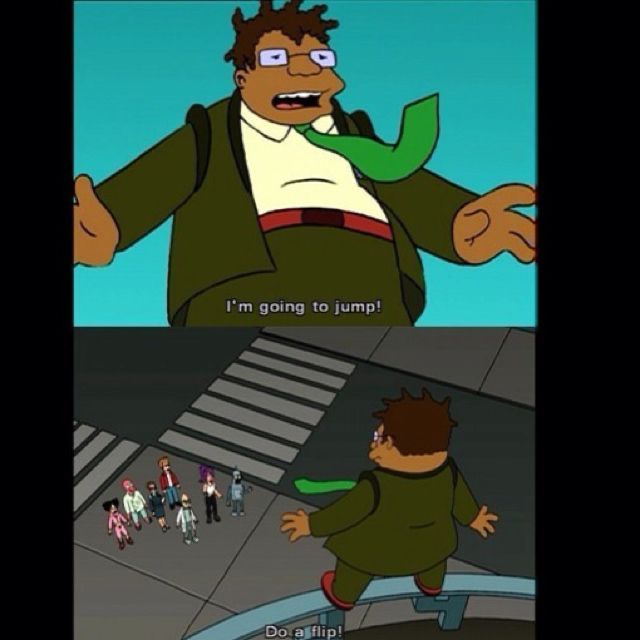 the scene from Futurama where hermes is on the roof and says “I’m going to jump!” and fry, below, says “Do a flip!”

for no particular reason