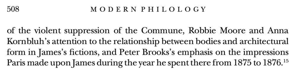 ... Robbie Moore and Anna Kornbluh's attention to the relationship between bodies and architectural form in James's fictions, and Peter Brooks's emphasis on the impressions Paris made upon James during the year he spent there from 1875 to 1876.