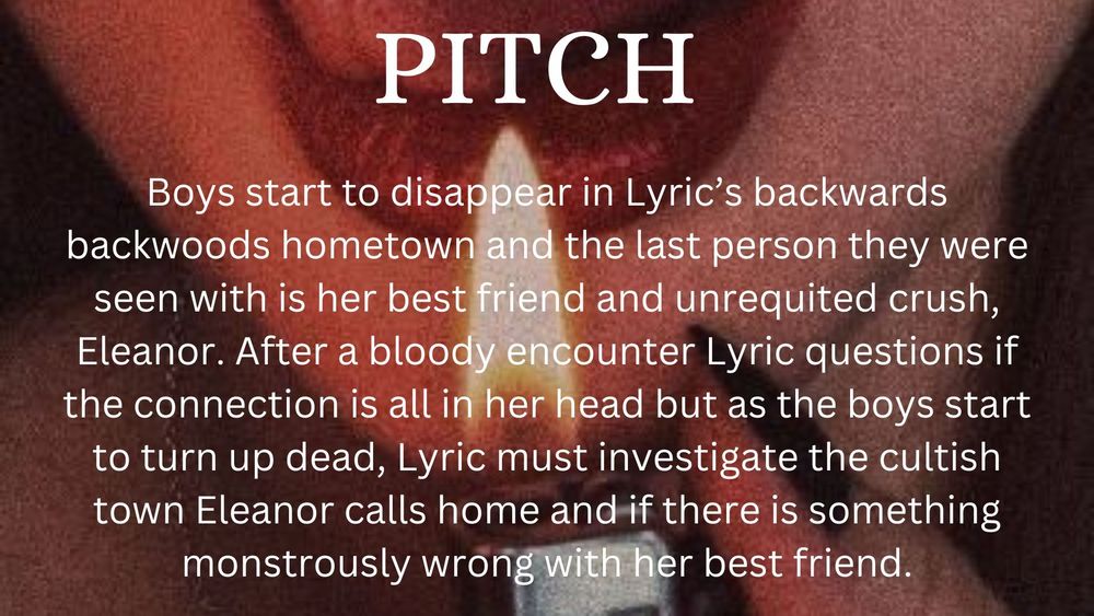 Pitch : Boys start to disappear in Lyric's backwoods backwards hometown and the last person they were seen is her best friend and unrequited crush, Eleanor. After a bloody encounter Lyric questions if the connection is all in her head but as the boys start to turn up dead, Lyric must investigate the cultish town Eleanor calls home and if there is something monstrously wrong with her best friend.