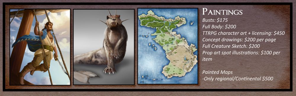 Full Paintings
Busts: $175 USD
Full Body: $200
TTRPG character art + licensing: $450 
Concept drawings: $200 per page
Full Creature Art: $200
Prop Art Spot Illustrations $100 USD per item

Painted maps 
-Only regional/single continent $500 USD