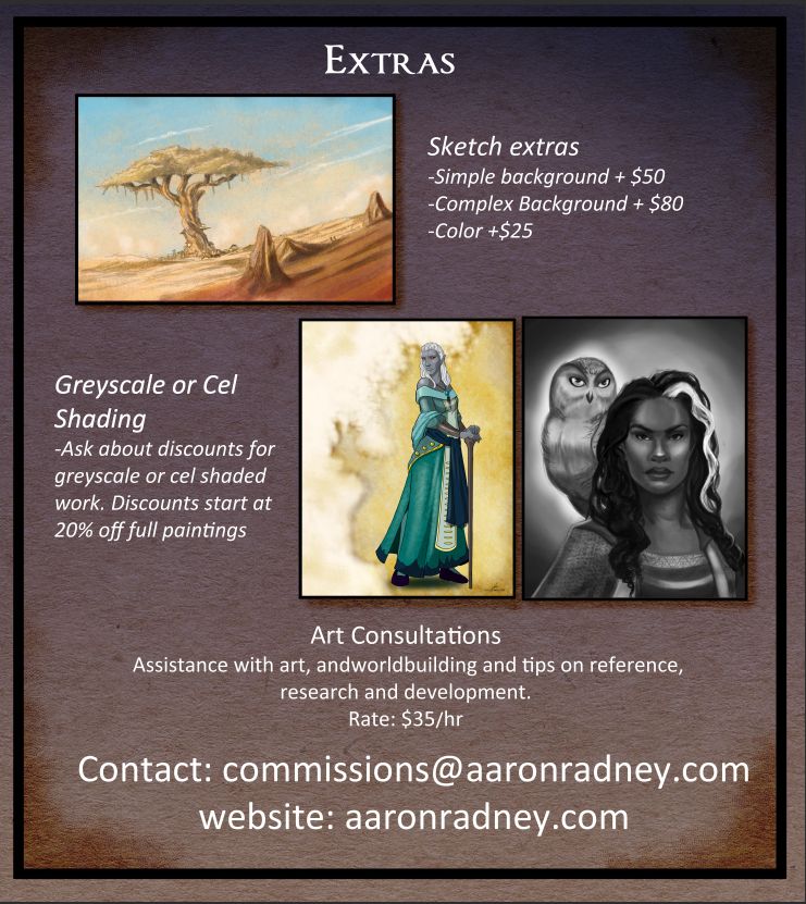 Extras
-Sketch extras
-Simple background +$50 USD
Complex Background + 80 USD
-Color +25 USD

Greyscale or cel shading
-Ask about discounts for greyscale or cel shaded work. Discounts start at 20% off full paintings

Art Consultation
$35 USD per hour

Contact: commissions@aaronradney.com
website: aaronradney.com