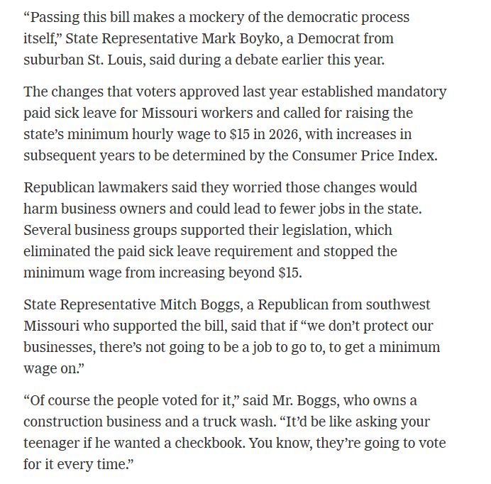 “Passing this bill makes a mockery of the democratic process itself,” State Representative Mark Boyko, a Democrat from suburban St. Louis, said during a debate earlier this year.
The changes that voters approved last year established mandatory paid sick leave for Missouri workers and called for raising the state’s minimum hourly wage to $15 in 2026, with increases in subsequent years to be determined by the Consumer Price Index.
Republican lawmakers said they worried those changes would harm business owners and could lead to fewer jobs in the state. Several business groups supported their legislation, which eliminated the paid sick leave requirement and stopped the minimum wage from increasing beyond $15.
State Representative Mitch Boggs, a Republican from southwest Missouri who supported the bill, said that if “we don’t protect our businesses, there’s not going to be a job to go to, to get a minimum wage on.”
“Of course the people voted for it,” said Mr. Boggs, who owns a construction business and a truck wash. “It’d be like asking your teenager if he wanted a checkbook. You know, they’re going to vote for it every time.”