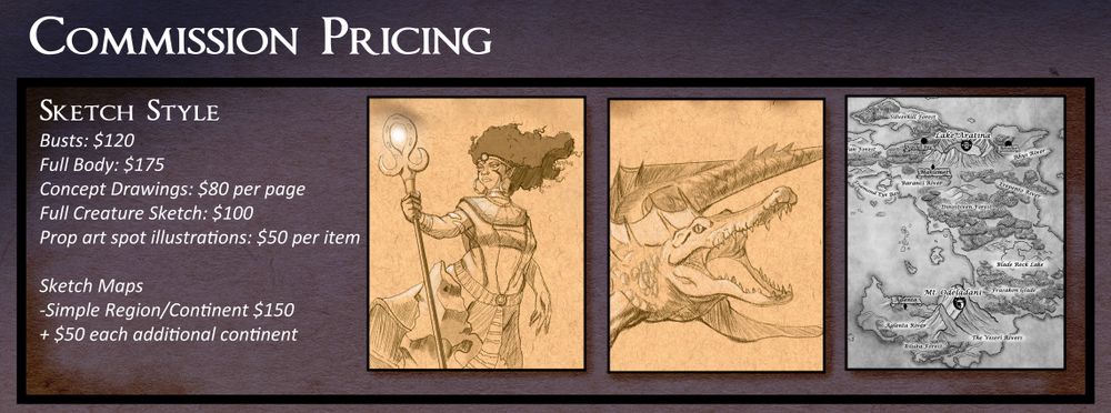 Sketch style commissions. 
Busts: $120 USD
Full Body: $175 USD
Concept Drawings: $80 USD per page
Full Creature Sketch: $100 USD
Prop art spot illustrations: $50 USD per item

Sketch Maps (Single Region/Continent $150)
+ 50 per additional continent