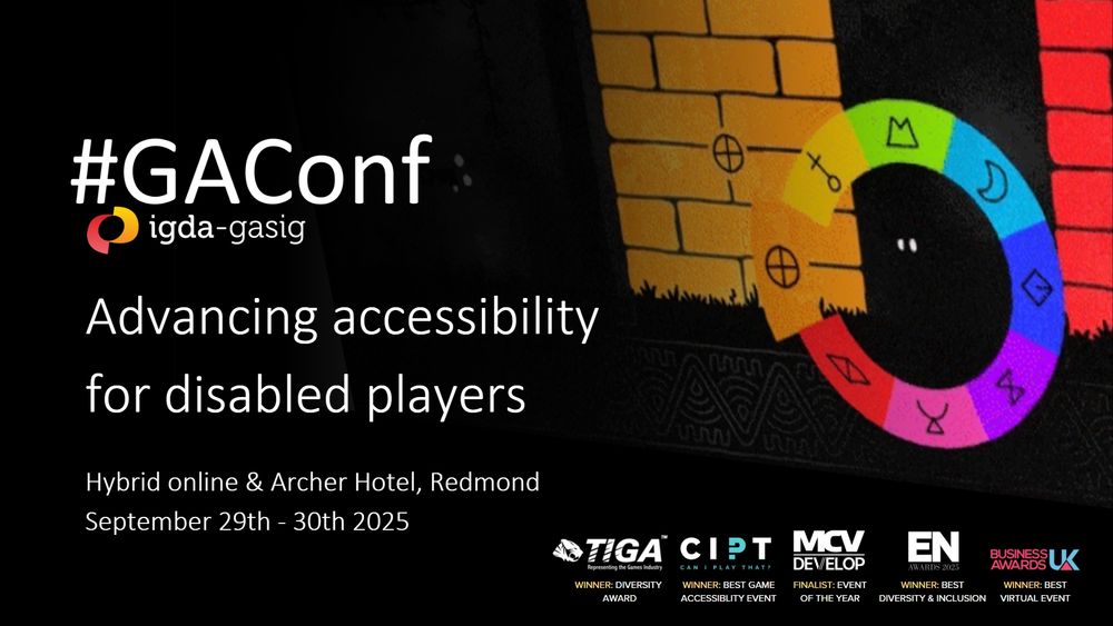 GAconf, IGDA-GASIG. Advancing accessibility for disabled players. Hybrid online & Archer Hotel, Redmond. September 29th - 30th 2025. TIGA awards winner, CIPT awards winner, MCV Develop awards finalists, EN awards winner, Business Awards UK winner. 