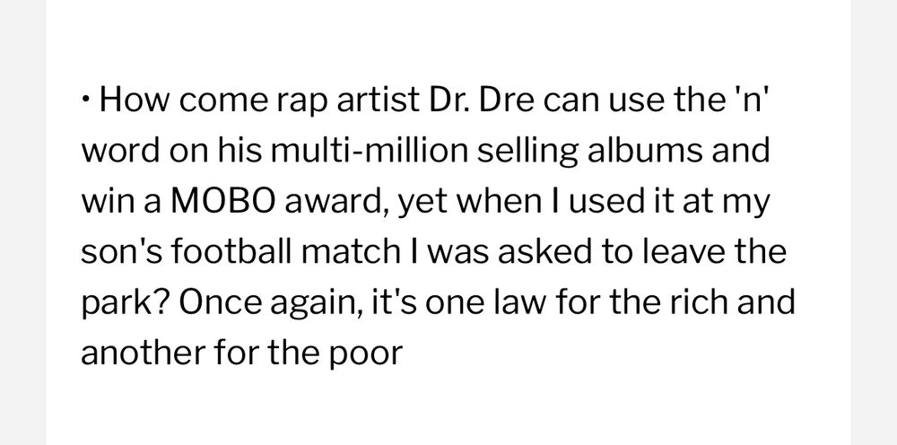 How come rap artist Dr. Dre can use the 'n' word on his multi-million selling albums and win a MOBO award, yet when I used it at my son's football match I was asked to leave the park? Once again, it's one law for the rich and another for the poor
