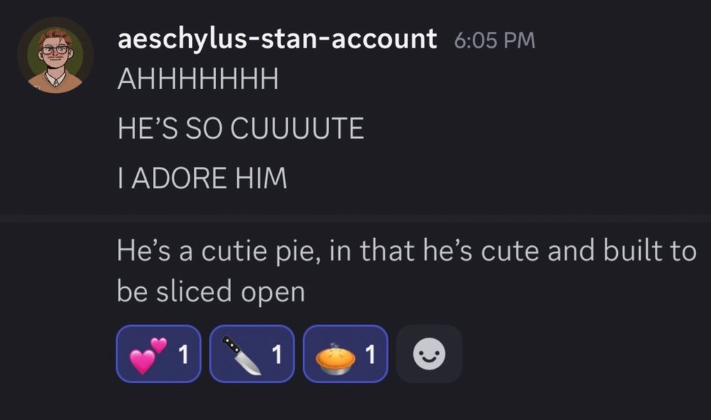 Discord screenshot. Aeschylus-stan-account: AHHHHHHH! HE’S SO CUUUUTE! I ADORE HIM! He’s a cutie pie, in that he’s cute and built to be sliced open.
