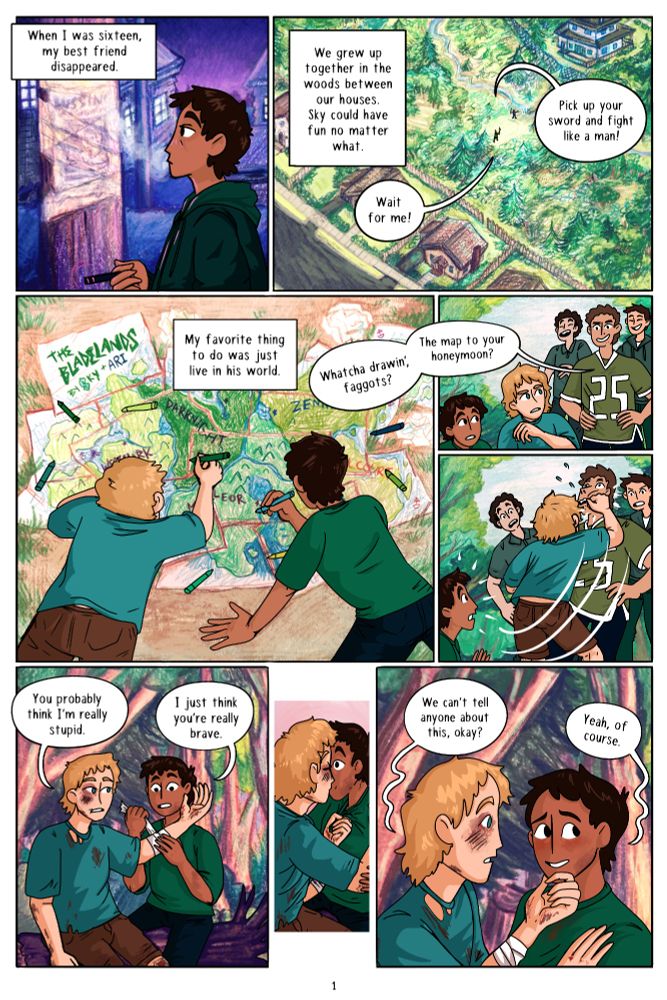 Ari (vo): When I was sixteen, my best friend disappeared. We grew up together in the woods between our houses. Sky could have fun no matter what. 
Sky: Pick up your sword and fith me like a man! 
Ari: Wait for me! 
Ari (vo): My favorite thing to do was just live in his world. 
Bully: Whatcha drawin, faggots? The map to your honeymoon? 
Sky punches him. Later, Ari tends to his wounds. 
Sky: You probably think I'm really stupid. 
Ari: I just think you're really brave. 
They kiss. 
Sky: We can't tell anyone about this, okay? 
Ari: Yeah, of course. 