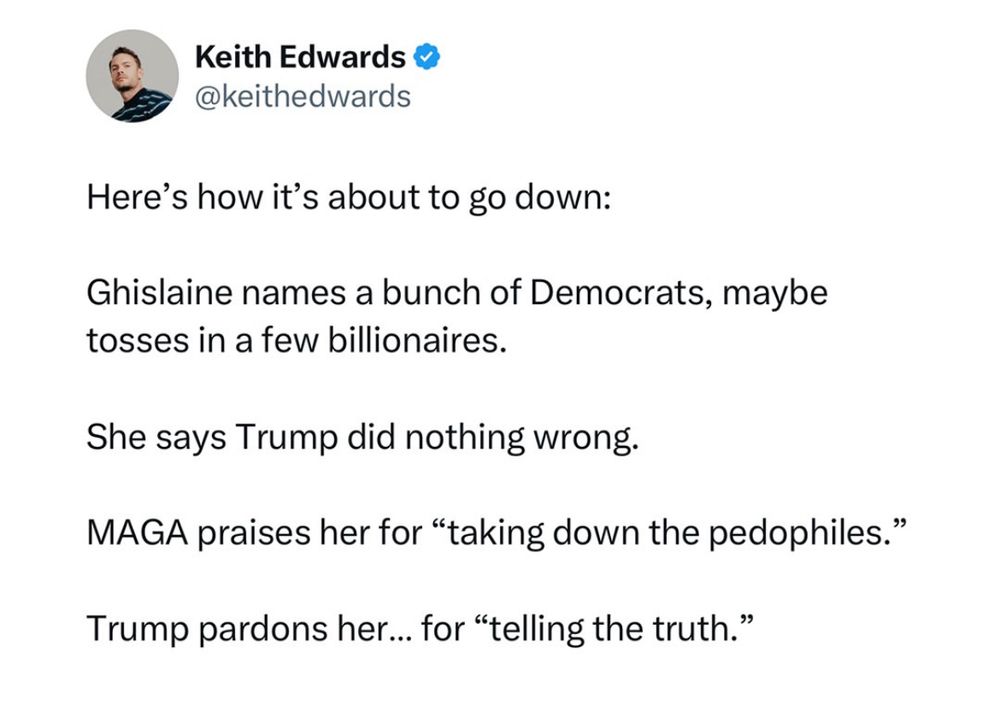 Keith Edwards o @keithedwards
Here's how it's about to go down:
Ghislaine names a bunch of Democrats, maybe tosses in a few billionaires.
She says Trump did nothing wrong.
MAGA praises her for "taking down the pedophiles."
Trump pardons her….. for "telling the truth."